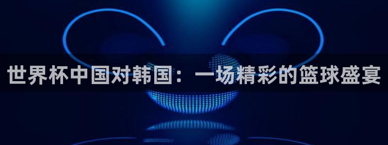 世预赛赛程表：世界杯中国对韩国：一场精彩的篮球盛宴